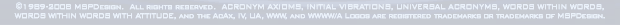 ©1989-2008 MSPDesign.  All rights reserved.  ACRONYM AXIOMS, INITIAL VIBRATIONS, UNIVERSAL ACRONYMS, WORDS WITHIN WORDS, WORDS WITHIN WORDS WITH ATTITUDE, and the AcAx, IV, UA, WWW, and WWWW/A Logos are registered trademarks or trademarks of MSPDesign.